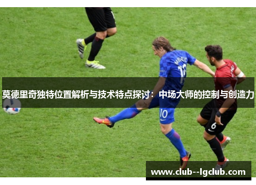 莫德里奇独特位置解析与技术特点探讨:中场大师的控制与创造力 莫德里奇独特位置解析与技术特点探讨:中场大师的控制与创造力