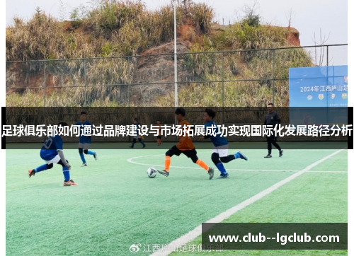 足球俱乐部如何通过品牌建设与市场拓展成功实现国际化发展路径分析 足球俱乐部如何通过品牌建设与市场拓展成功实现国际化发展路径分析