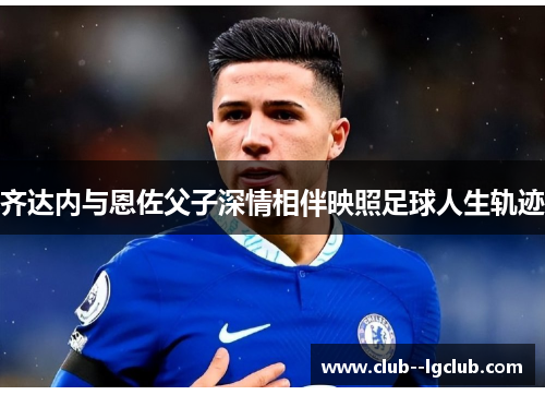 齐达内与恩佐父子深情相伴映照足球人生轨迹 齐达内与恩佐父子深情相伴映照足球人生轨迹