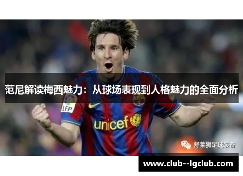 范尼解读梅西魅力：从球场表现到人格魅力的全面分析