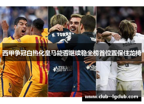西甲争冠白热化皇马能否继续稳坐榜首位置保住龙椅