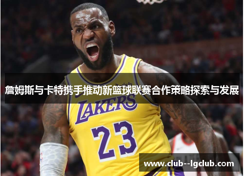 詹姆斯与卡特携手推动新篮球联赛合作策略探索与发展