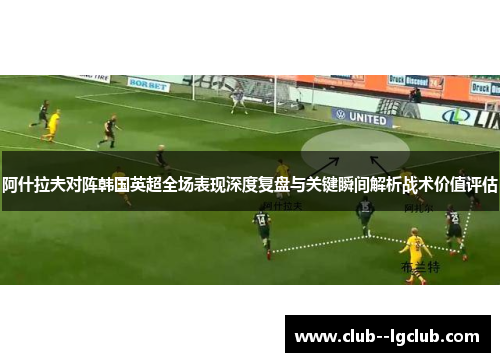 阿什拉夫对阵韩国英超全场表现深度复盘与关键瞬间解析战术价值评估