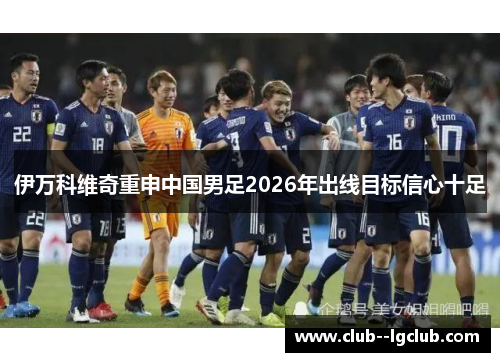 伊万科维奇重申中国男足2026年出线目标信心十足 伊万科维奇重申中国男足2026年出线目标信心十足