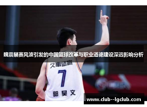 魏震禁赛风波引发的中国篮球改革与职业道德建设深远影响分析