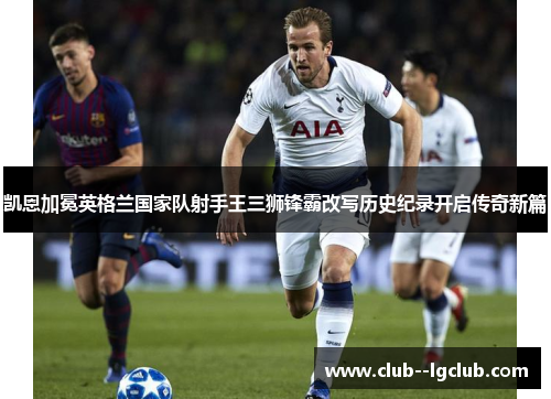 凯恩加冕英格兰国家队射手王三狮锋霸改写历史纪录开启传奇新篇