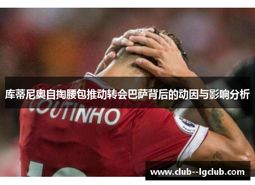 库蒂尼奥自掏腰包推动转会巴萨背后的动因与影响分析