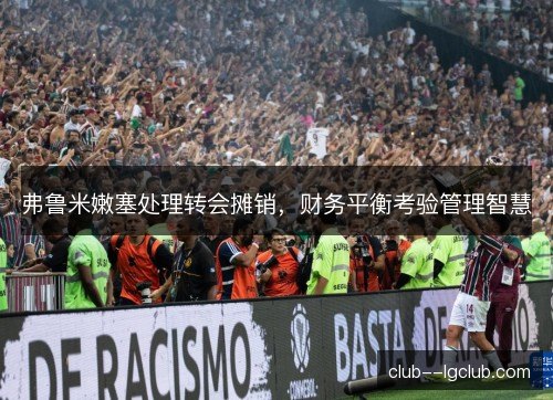 弗鲁米嫩塞处理转会摊销，财务平衡考验管理智慧
